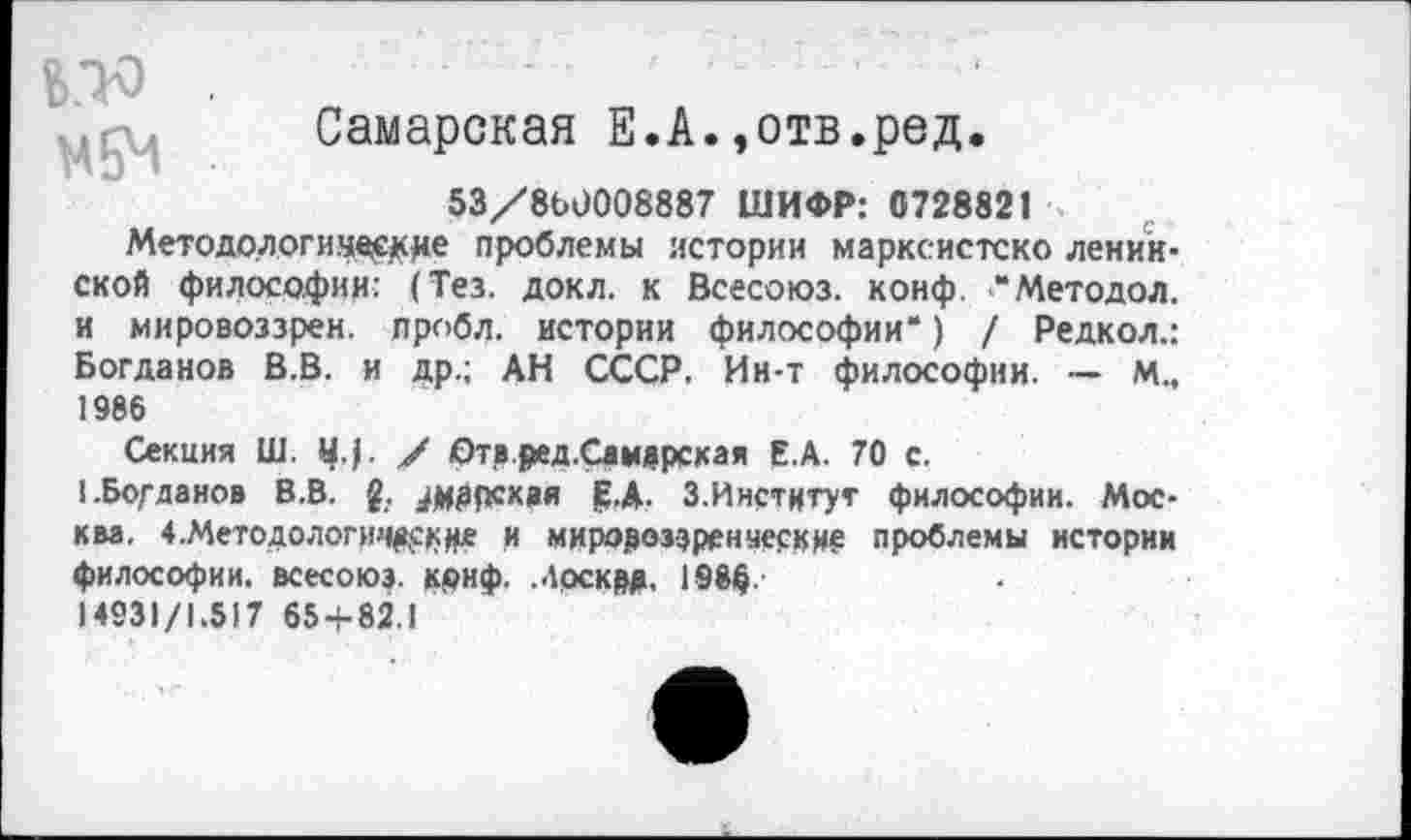 ﻿Самарская Е.А.»отв.ред.
53/8Ь0008887 ШИФР: 0728821
Методологические проблемы истории марксистско ленинской философии: (Тез. докл. к Всесоюз. конф. "Методой, и мировоззрен. пробл. истории философии*) / Редкол.: Богданов В.В. и др.; АН СССР. Ин-т философии. — М., 1986
Секция Ш. Ц.(. / Отв.ред.Самдрская Е.А. 70 с.
1 .Богданов В.В. £. ./иррсквя ₽.Д. З.Ииститут философии. Москва. 4.Методологич&с»де и мировоззренческие проблемы истории философии, всесоюз. крнф. Москрд. 198$.
14931/1.517 65 + 82.1